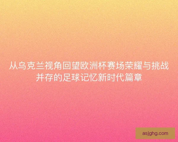 从乌克兰视角回望欧洲杯赛场荣耀与挑战并存的足球记忆新时代篇章
