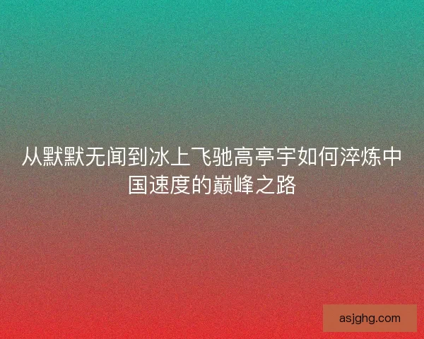 从默默无闻到冰上飞驰高亭宇如何淬炼中国速度的巅峰之路