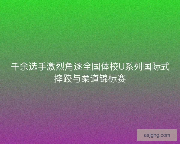 千余选手激烈角逐全国体校U系列国际式摔跤与柔道锦标赛