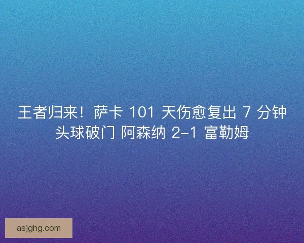 王者归来！萨卡 101 天伤愈复出 7 分钟头球破门 阿森纳 2-1 富勒姆
