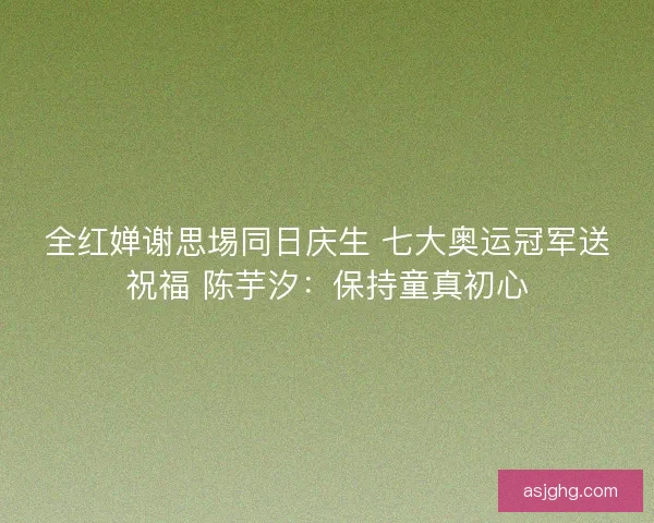 全红婵谢思埸同日庆生 七大奥运冠军送祝福 陈芋汐：保持童真初心